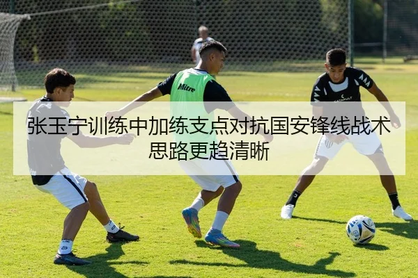 张玉宁训练中加练支点对抗国安锋线战术思路更趋清晰