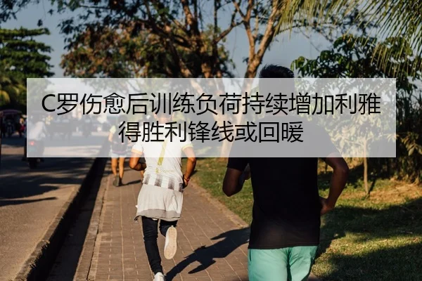 C罗伤愈后训练负荷持续增加利雅得胜利锋线或回暖