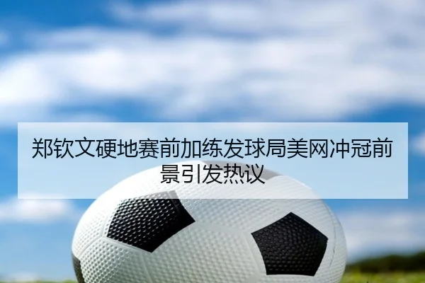郑钦文硬地赛前加练发球局美网冲冠前景引发热议