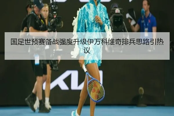国足世预赛备战强度升级伊万科维奇排兵思路引热议