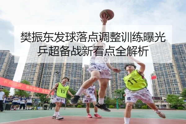 樊振东发球落点调整训练曝光 乒超备战新看点全解析