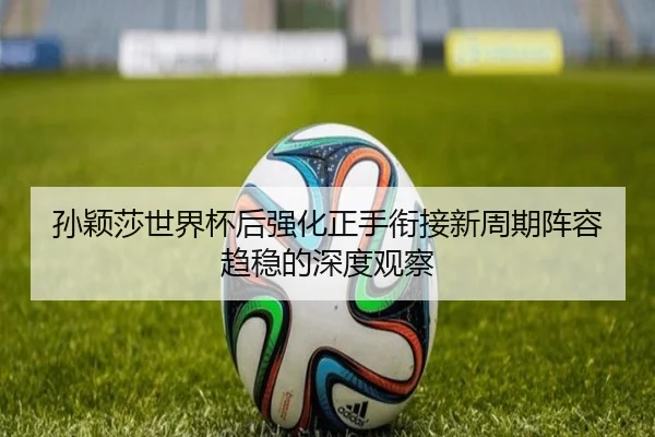 孙颖莎世界杯后强化正手衔接新周期阵容趋稳的深度观察